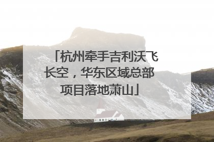 杭州牵手吉利沃飞长空，华东区域总部项目落地萧山