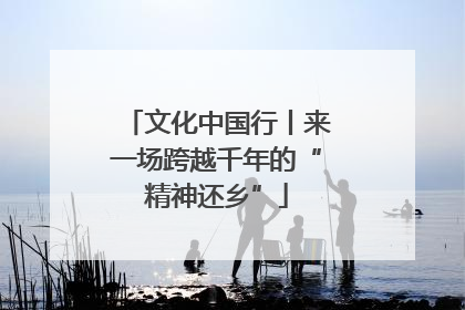 文化中国行丨来一场跨越千年的“精神还乡”