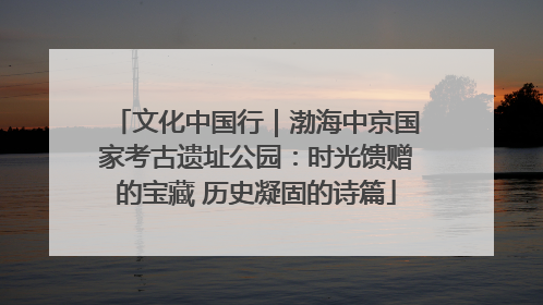 文化中国行｜渤海中京国家考古遗址公园：时光馈赠的宝藏 历史凝固的诗篇