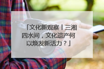 文化新观察丨三湘四水间，文化遗产何以焕发新活力？