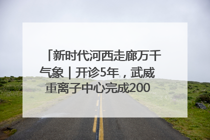 新时代河西走廊万千气象｜开诊5年，武威重离子中心完成2000余例患者治疗