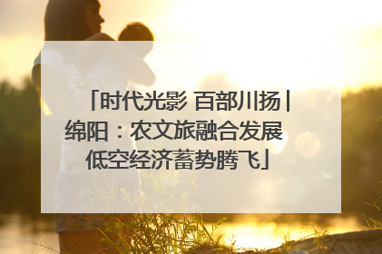 时代光影 百部川扬│绵阳：农文旅融合发展 低空经济蓄势腾飞