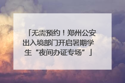 无需预约！郑州公安出入境部门开启暑期学生“夜间办证专场”