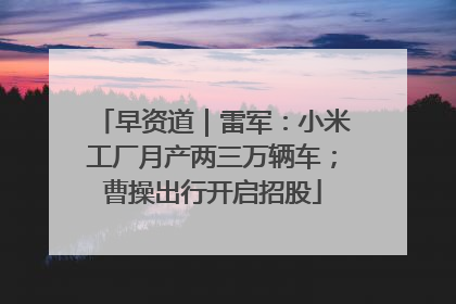 早资道｜雷军：小米工厂月产两三万辆车；曹操出行开启招股