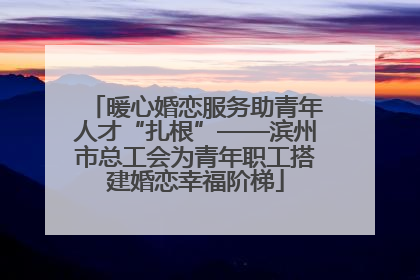 暖心婚恋服务助青年人才“扎根”——滨州市总工会为青年职工搭建婚恋幸福阶梯
