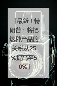 最新！特朗普：将把这种产品的关税从25%提高至50%