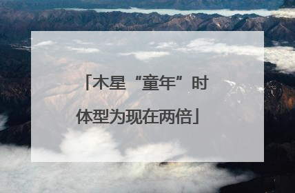 木星“童年”时体型为现在两倍