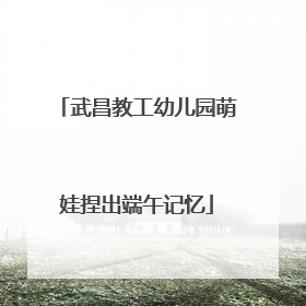武昌教工幼儿园萌娃捏出端午记忆