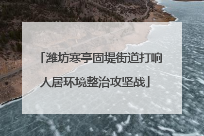 潍坊寒亭固堤街道打响人居环境整治攻坚战