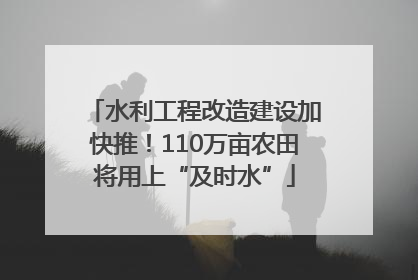 水利工程改造建设加快推！110万亩农田将用上“及时水”