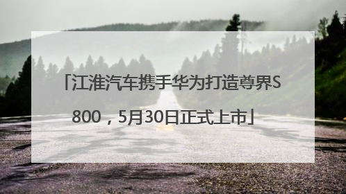 江淮汽车携手华为打造尊界S800，5月30日正式上市