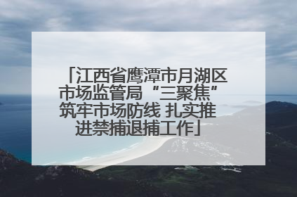 江西省鹰潭市月湖区市场监管局“三聚焦”筑牢市场防线 扎实推进禁捕退捕工作