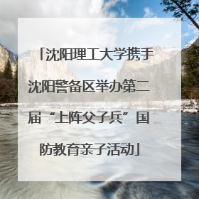 沈阳理工大学携手沈阳警备区举办第二届“上阵父子兵”国防教育亲子活动