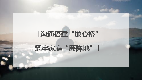 沟通搭建“廉心桥” 筑牢家庭“廉阵地”