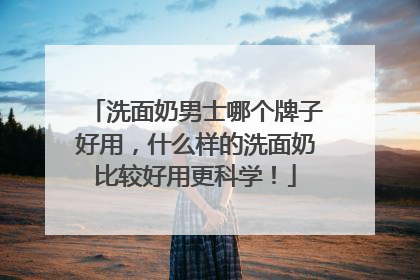 洗面奶男士哪个牌子好用，什么样的洗面奶比较好用更科学！