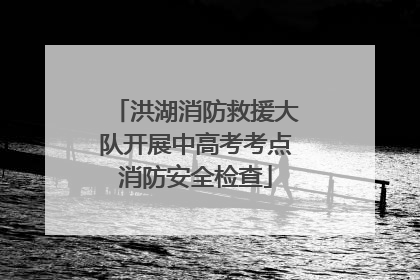 洪湖消防救援大队开展中高考考点消防安全检查