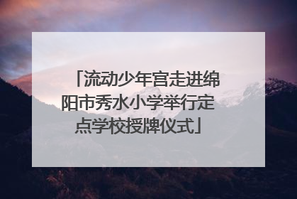 流动少年宫走进绵阳市秀水小学举行定点学校授牌仪式