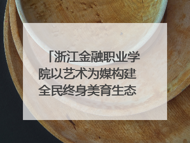 浙江金融职业学院以艺术为媒构建全民终身美育生态——校社联动共谱美育新篇章