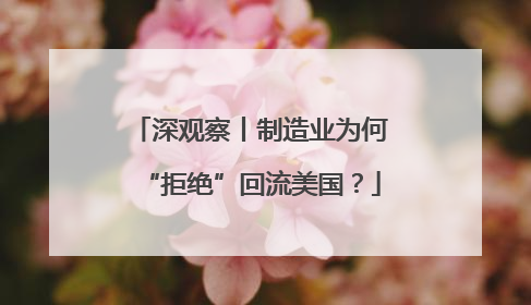 深观察丨制造业为何“拒绝”回流美国？