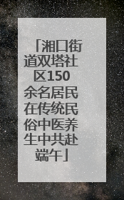 湘口街道双塔社区150余名居民在传统民俗中医养生中共赴端午