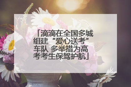滴滴在全国多城组建“爱心送考”车队 多举措为高考考生保驾护航