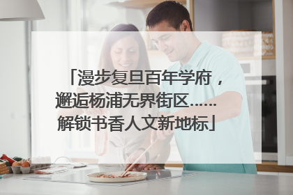 漫步复旦百年学府，邂逅杨浦无界街区……解锁书香人文新地标