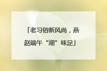 老习俗新风尚，燕赵端午“潮”味足