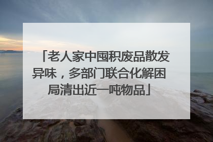 老人家中囤积废品散发异味，多部门联合化解困局清出近一吨物品