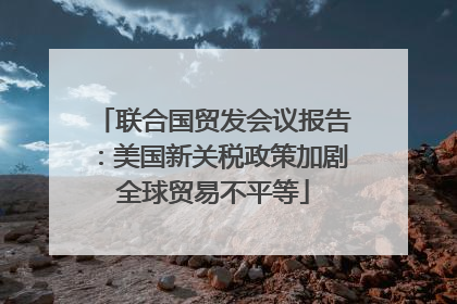 联合国贸发会议报告：美国新关税政策加剧全球贸易不平等