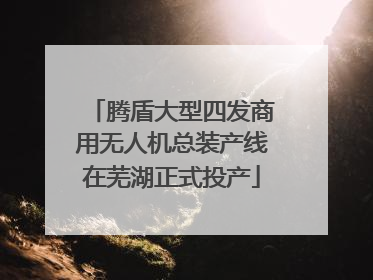 腾盾大型四发商用无人机总装产线在芜湖正式投产