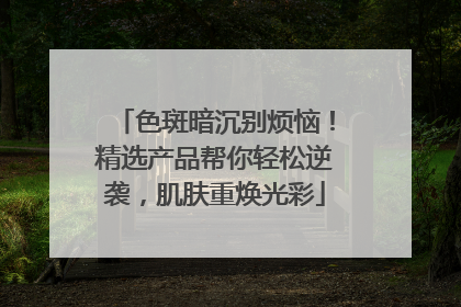 色斑暗沉别烦恼！精选产品帮你轻松逆袭，肌肤重焕光彩