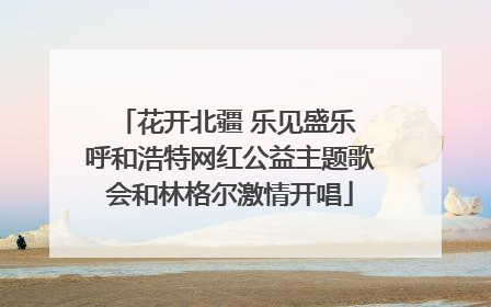 花开北疆 乐见盛乐 呼和浩特网红公益主题歌会和林格尔激情开唱