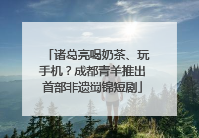 诸葛亮喝奶茶、玩手机？成都青羊推出首部非遗蜀锦短剧