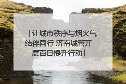 让城市秩序与烟火气结伴同行 济南城管开展百日提升行动