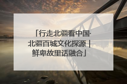 行走北疆看中国·北疆百城文化探源｜鲜卑故里话融合