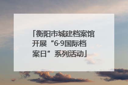 衡阳市城建档案馆开展“6·9国际档案日”系列活动