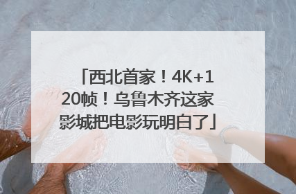 西北首家！4K+120帧！乌鲁木齐这家影城把电影玩明白了