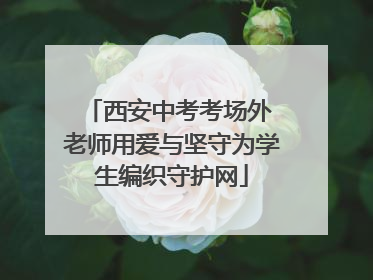 西安中考考场外 老师用爱与坚守为学生编织守护网
