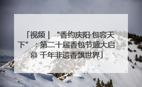 视频｜“香约庆阳·包容天下”：第二十届香包节盛大启幕 千年非遗香飘世界