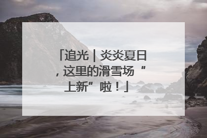 追光｜炎炎夏日，这里的滑雪场“上新”啦！