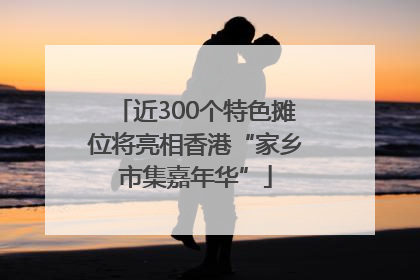 近300个特色摊位将亮相香港“家乡市集嘉年华”