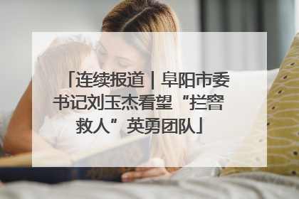 连续报道｜阜阳市委书记刘玉杰看望“拦窨救人”英勇团队