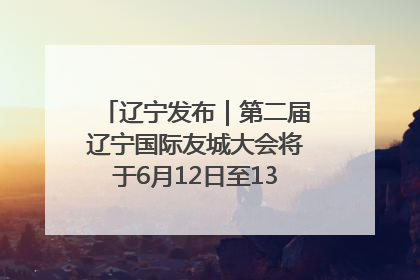 辽宁发布｜第二届辽宁国际友城大会将于6月12日至13日在沈阳举办