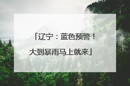 辽宁：蓝色预警！大到暴雨马上就来