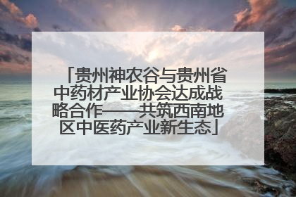 贵州神农谷与贵州省中药材产业协会达成战略合作——共筑西南地区中医药产业新生态
