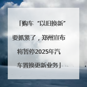 购车“以旧换新”要抓紧了，郑州宣布将暂停2025年汽车置换更新业务