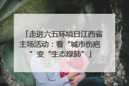 走进六五环境日江西省主场活动：看“城市伤疤”变“生态绿肺”