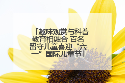 趣味观赏与科普教育相融合 百名留守儿童喜迎“六一”国际儿童节