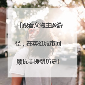 跟着文物主题游径，在英雄城市回顾抗美援朝历史
