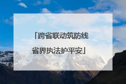 跨省联动筑防线 省界执法护平安